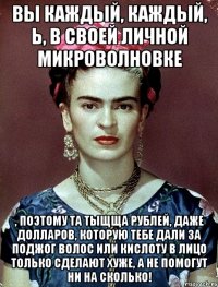 Вы каждый, каждый, Ь, в своей личной микроволновке , поэтому та тыщща рублей, даже долларов, которую тебе дали за поджог волос или кислоту в лицо только сделают хуже, а не помогут ни на сколько!