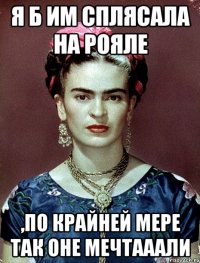 Я б им сплясала на рояле ,по крайней мере так оне мечтааали