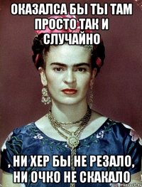 Оказалса бы ты там просто так и случайно , ни хер бы не резало, ни очко не скакало