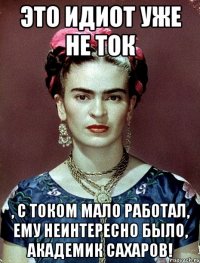 Это идиот уже не ток , с током мало работал, ему неинтересно было, академик Сахаров!