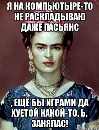 я на компьютыре-то не раскладываю даже пасьянс , ещё бы играми да хуетой какой-то, Ь, занялас!