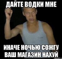Дайте водки мне Иначе ночью сожгу ваш магазин нахуй