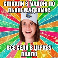 співали з малою по пьяні гаудеамус все село в церкву пішло