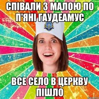 співали з малою по п'яні гаудеамус все село в церкву пішло