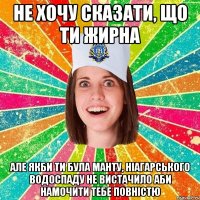 не хочу сказати, що ти жирна але якби ти була манту, Ніагарського водоспаду не вистачило аби намочити тебе повністю