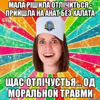 Мала рішила отлічиться - прийшла на анат без халата щас отлічуєтья... од моральной травми