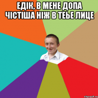 Едік, в мене допа чістіша ніж в теье лице 