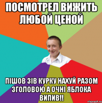 Посмотрел ВИЖИТЬ ЛЮБОЙ ЦЕНОЙ Пішов зів курку нахуй разом зголовою а очні яблока випив!!