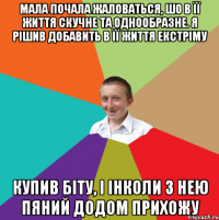 мала почала жаловаться, шо в її життя скучне та однообразне. я рішив добавить в її життя екстріму купив біту, і інколи з нею пяний додом прихожу