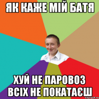 як каже мій батя хуй не паровоз всіх не покатаєш