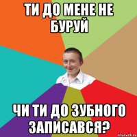 ти до мене не буруй чи ти до зубного записався?