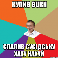 Купив BURN спалив сусідську хату нахуй