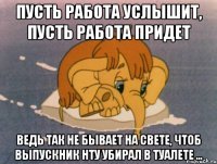 Пусть работа услышит, пусть работа придет ведь так не бывает на свете, чтоб выпускник НТУ убирал в туалете ...