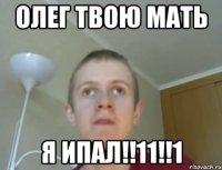 Олег твою мать я Ипал!!11!!1