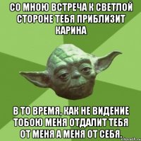 со мною встреча к светлой стороне тебя приблизит Карина в то время, как не видение тобою меня отдалит тебя от меня а меня от себя.