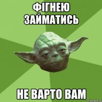 фігнею займатись не варто вам