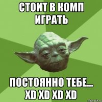 стоит в комп играть постоянно тебе... xD xD xD xD