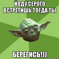 йоду серого встретишь тогда ты берегись!))