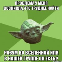 проблема у меня возникла,что труднее найти Разум во вселенной или в нашей группе он есть?