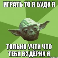 Играть то я буду я Только учти что тебя вздёрну я