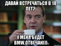 Давай встречаться в 18 лет? у меня будет BMW,отвечаю))