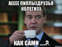 АЕЕЕЕ пиплы)друзья колеги))) как сами .....?