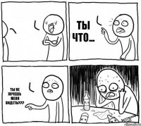   ты что... ты не хочешь меня видеть???