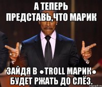 А теперь представь,что Марик зайдя в ●Troll Марик● будет ржать до слёз.