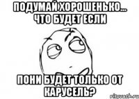 Подумай хорошенько... Что будет если пони будет только от КАРУСЕЛЬ?