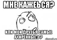 Мне кажеься? Или мои друзья самые ахиренные:3 ?