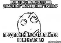 Какие темы на закрепление добавить в "Обсуждениях" группы? Предложения оставляйте в коментариях