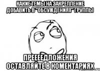 Какие Темы на закрепление добавить в "Обсуждениях" группы Преееедложения оставляйте в коментариях