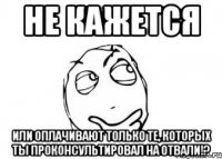 не кажется или оплачивают только те, которых ты проконсультировал на отвали!?