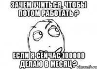 Зачем учиться, чтобы потом работать ? Если я сейчас 100000 делаю в месяц ?