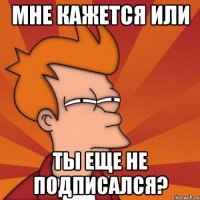 Мне кажется или ты еще не подписался?