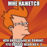 Мне кажется или он реально не помнит, что послал меня на х**?