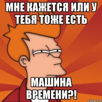 мне кажется или у тебя тоже есть машина времени?!