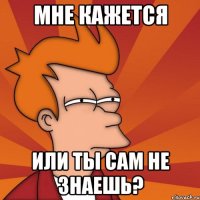 мне кажется или ты сам не знаешь?