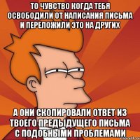 То чувство когда тебя освободили от написания письма и переложили это на других А они скопировали ответ из твоего предыдущего письма с подобными проблемами