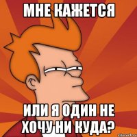 Мне кажется Или я один не хочу ни куда?