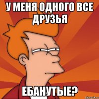 У меня одного все друзья ебанутые?