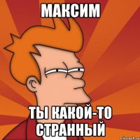 Максим Ты какой-то странный