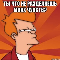 Ты что не разделяешь моих чувств? 