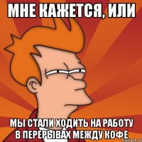 Мне кажется, или Мы стали ходить на работу в перерывах между кофе