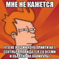 мне не кажется что не я один хочу прийти на 1 сентября повидатся со всеми и обратно на каникулы