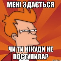 мені здається чи ти нікуди не поступила?