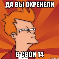 да вы охренели в свои 14