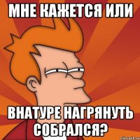 мне кажется или внатуре нагрянуть собрался?