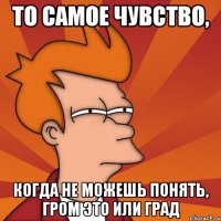 То самое чувство, когда не можешь понять, гром это или град