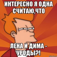 Интересно я одна считаю,что Лена и Дима - уроды?!